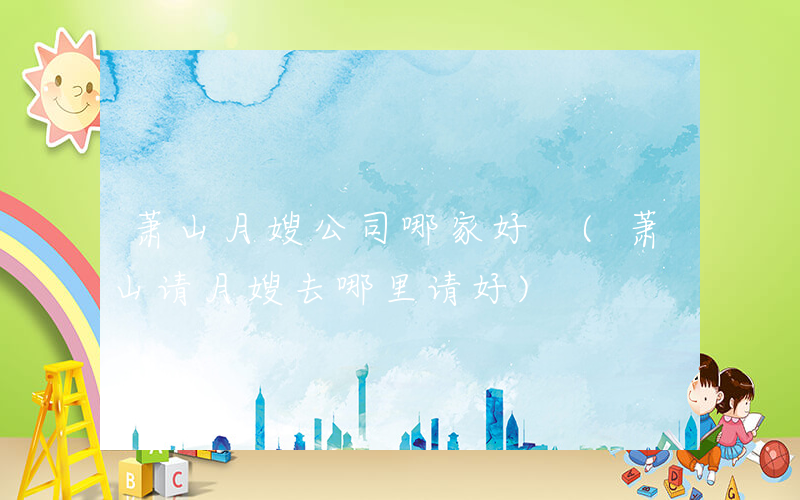 萧山月嫂公司哪家好 (萧山请月嫂去哪里请好)